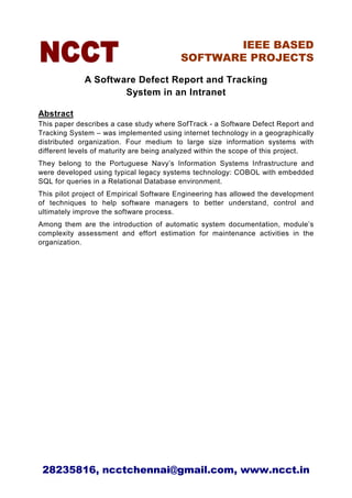 IEEE BASED
                                         SOFTWARE PROJECTS

             A Software Defect Report and Tracking
                     System in an Intranet

Abstract
This paper describes a case study where SofTrack - a Software Defect Report and
Tracking System – was implemented using internet technology in a geographically
distributed organization. Four medium to large size information systems with
different levels of maturity are being analyzed within the scope of this project.
They belong to the Portuguese Navy’s Information Systems Infrastructure and
were developed using typical legacy systems technology: COBOL with embedded
SQL for queries in a Relational Database environment.
This pilot project of Empirical Software Engineering has allowed the development
of techniques to help software managers to better understand, control and
ultimately improve the software process.
Among them are the introduction of automatic system documentation, module’s
complexity assessment and effort estimation for maintenance activities in the
organization.




 28235816, ncctchennai@gmail.com, www.ncct.in
 