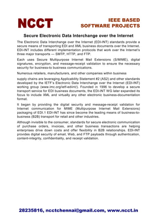 IEEE BASED
                                         SOFTWARE PROJECTS

    Secure Electronic Data Interchange over the Internet
The Electronic Data Interchange over the Internet (EDI-INT) standards provide a
secure means of transporting EDI and XML business documents over the Internet.
EDI-INT includes different implementation protocols that work over the Internet’s
three major transports — SMTP, HTTP, and FTP.
Each uses Secure Multipurpose Internet Mail Extensions (S/MIME), digital
signatures, encryption, and message-receipt validation to ensure the necessary
security for business-to business communications.
Numerous retailers, manufacturers, and other companies within business
supply chains are leveraging Applicability Statement #2 (AS2) and other standards
developed by the IETF’s Electronic Data Interchange over the Internet (EDI-INT)
working group (www.imc.org/ietf-ediint/). Founded in 1996 to develop a secure
transport service for EDI business documents, the EDI-INT WG later expanded its
focus to include XML and virtually any other electronic business-documentation
format.
It began by providing the digital security and message-receipt validation for
Internet communication for MIME (Multipurpose Internet Mail Extensions)
packaging of EDI.1 EDI-INT has since become the leading means of business-to-
business (B2B) transport for retail and other industries.
Although invisible to the consumer, standards for secure electronic communication
of purchase orders, invoices, and other business transactions are helping
enterprises drive down costs and offer flexibility in B2B relationships. EDI-INT
provides digital security of email, Web, and FTP payloads through authentication,
content-integrity, confidentiality, and receipt validation.




 28235816, ncctchennai@gmail.com, www.ncct.in
 
