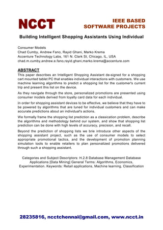 IEEE BASED
                                            SOFTWARE PROJECTS

 Building Intelligent Shopping Assistants Using Individual

Consumer Models
Chad Cumby, Andrew Fano, Rayid Ghani, Marko Krema
Accenture Technology Labs, 161 N. Clark St, Chicago, IL, USA
chad.m.cumby,andrew.e.fano,rayid.ghani,marko.krema@accenture.com

ABSTRACT
This paper describes an Intelligent Shopping Assistant de-signed for a shopping
cart mounted tablet PC that enables individual interactions with customers. We use
machine learning algorithms to predict a shopping list for the customer's current
trip and present this list on the device.
As they navigate through the store, personalized promotions are presented using
consumer models derived from loyalty card data for each individual.
In order for shopping assistant devices to be effective, we believe that they have to
be powered by algorithms that are tuned for individual customers and can make
accurate predictions about an individual's actions.
We formally frame the shopping list prediction as a classication problem, describe
the algorithms and methodology behind our system, and show that shopping list
prediction can be done with high levels of accuracy, precision, and recall.
Beyond the prediction of shopping lists we brie introduce other aspects of the
shopping assistant project, such as the use of consumer models to select
appropriate promotional tactics, and the development of promotion planning
simulation tools to enable retailers to plan personalized promotions delivered
through such a shopping assistant.


 Categories and Subject Descriptors: H.2.8 Database Management Database
      Applications [Data Mining] General Terms: Algorithms, Economics,
Experimentation. Keywords: Retail applications, Machine learning, Classification




 28235816, ncctchennai@gmail.com, www.ncct.in
 