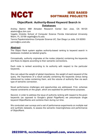 IEEE BASED
                                           SOFTWARE PROJECTS

       ObjectRank: Authority-Based Keyword Search in
                        Databases
Andrey Balmin IBM Almaden Research Center San Jose, CA 95120
abalmin@us.ibm.com
Vagelis Hristidis School of Computer Science Florida International University
Miami, FL 33199 vagelis@cs.fiu.edu
Yannis Papakonstantinou Computer Science UC, San Diego La Jolla, CA 92093
yannis@cs.ucsd.edu

Abstract
The Object Rank system applies authority-based ranking to keyword search in
databases modeled as labeled graphs.

Conceptually, authority originates at the nodes (objects) containing the keywords
and flows to objects according to their semantic connections.

Each node is ranked according to its authority with respect to the particular
keywords.

One can adjust the weight of global importance, the weight of each keyword of the
query, the importance of a result actually containing the keywords versus being
referenced by nodes containing them, and the volume of authority flow via each
type of semantic connection.

Novel performance challenges and opportunities are addressed. First, schemas
impose constraints on the graph, which are exploited for performance purposes.

Second, in order to address the issue of authority ranking with respect to the given
keywords (as opposed to Google’s global PageRank) we precompute single
keyword ObjectRanks and combine them during run time.

We conducted user surveys and a set of performance experiments on multiple real
and synthetic datasets, to assess the semantic meaningfulness and performance
of ObjectRank.




 28235816, ncctchennai@gmail.com, www.ncct.in
 