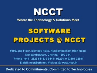 NCCT Where the Technology & Solutions Meet #109, 2nd Floor, Bombay Flats, Nungambakkam High Road,  Nungambakkam, Chennai - 600 034.  Phone - 044 - 2823 5816, 0-98411 93224, 0-93801 02891 E-Mail: ncct@eth.net, Visit us @ www.ncct.in Dedicated to Commitments, Committed to Technologies SOFTWARE PROJECTS @ NCCT 