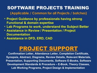 SOFTWARE PROJECTS TRAINING   (Applicable / Common for all Projects / batches) Project Guidance by professionals having strong Functional & domain expertise Lab Programs to work, understand the Subject Better Assistance in Review / Presentation / Project Documentation Assistance in DFD, ERD, CAD   PROJECT SUPPORT Confirmation Letter, Attendance Letter, Completion Certificate, Synopsis, Abstract, Diagrams, Review Details, Relevant Materials, Presentation, Supporting Documents, Software E-Books, Software Development Standards & Procedure – E-Book, Theory Classes, Lab Working Programs, Project Design & Implementation   