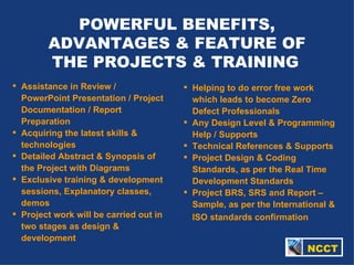 POWERFUL BENEFITS, ADVANTAGES & FEATURE OF THE PROJECTS & TRAINING   Assistance in Review / PowerPoint Presentation / Project Documentation / Report Preparation Acquiring the latest skills & technologies Detailed Abstract & Synopsis of the Project with Diagrams Exclusive training & development sessions, Explanatory classes, demos Project work will be carried out in two stages as design & development Helping to do error free work which leads to become Zero Defect Professionals  Any Design Level & Programming Help / Supports Technical References & Supports Project Design & Coding Standards, as per the Real Time Development Standards Project BRS, SRS and Report – Sample, as per the International & ISO standards confirmation     NCCT 