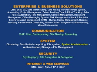 ENTERPRISE & BUSINESS SOLUTIONS  CRM, SCM, EAI, Data Warehousing, Data Mining, Purchase Order System, Accounting, Project Management, Defect Tracking Time & Effort Tracking, Sales Force Automation, Time  Management, Content Management, Document Management, Office Messaging System, Risk Management – Stock & Portfolio, Enterprise Asset Management, HRMS - Human Capital Management, Resume Tracking, Parser Mobile Computing, Point of Sales, E-logistics & Warehousing, Video Conferencing   COMMUNICATION  VoIP, Chat, Conferencing, File Sharing, Streaming   SYSTEM  Clustering, Distributed computing, File system,  System Administration  – Authentication, Storage – File Management   SECURITY   Cryptography, File Encryption & Decryption   INTERNET & WEB SERVICES  DNS, WAP, XML, FTP, Finger   