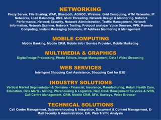NETWORKING  Proxy Server, File Sharing, WAP, Bluetooth, ADHOC, Wireless, Grid Computing, ATM Networks, IP Networks, Load Balancing, DNS, Multi Threading, Network Design & Monitoring, Network Performance, Network Security, Network Administration, Traffic Management, Network Information, Network Scanner, Network Testing, Protocol analyzer Voice Browser, VPN, Remote Computing, Instant Messaging Solutions, IP Address Monitoring & Management   MOBILE COMPUTING Mobile Banking,  Mobile CRM, Mobile Info / Service Provider, Mobile Marketing   MULTIMEDIA & GRAPHICS Digital Image Processing, Photo Editors, Image Management, Data / Video Streaming   WEB SERVICES Intelligent Shopping Cart Assistance, Shopping Cart for B2B   INDUSTRY SOLUTIONS Vertical Market Segmentation & Domains - Financial, Insurance, Manufacturing, Retail, Health Care, Education,  Data Marts / Mining, Warehousing & Logistics, Help Desk Management Services & IVRS, Call Centre Management, CRM, Mobile CRM, SFA, Surveys, Voice Browser   TECHNICAL SOLUTIONS Call Centre Management, Datawarehousing & Integration, Document & Content Management, E-Mail Security & Administration, EAI, Web Traffic Analysis   