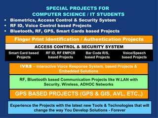 Finger Print Identification / Authentication Projects ACCESS CONTROL & SECURITY SYSTEM Smart Card based Projects RF ID, RF EMPCR based Projects Bar Code R/S, based Projects IVRS  – Interactive Voice Response System, based Projects & Embedded Solutions RF, Bluetooth  based Communication Projects like W.LAN with Security, Wireless, ADHOC Networks GPS BASED PROJECTS (GPS & GIS, AVL, ETC.,) Voice/Speech based Projects SPECIAL PROJECTS FOR  COMPUTER SCIENCE / IT STUDENTS Biometrics, Access Control & Security System RF ID, Voice Control based Projects Bluetooth, RF, GPS, Smart Cards based Projects   Experience the Projects with the latest new Tools & Technologies that will change the way You Develop Solutions - Forever 