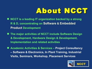 About NCCT   NCCT NCCT is a leading IT organization backed by a strong R & D, concentrating on  Software  &  Embedded Product   Development  The major activities of NCCT include Software Design & Development, Hardware Design & Development, Implementation and related activities Academic Activities & Services –  Project Consultancy – Software & Electronics, In Plant Training, Industrial Visits, Seminars, Workshop, Placement Services 