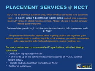 PLACEMENT SERVICES @ NCCT   NCCT has an enormous placement wing, which enrolls all candidates in its placement bank –  IT Talent Bank & Electronics Talent Bank , and will keep in constant touch with various IT related industries in India / Abroad, who are in need of computer trained quality manpower  Each candidate goes through complete pre-placement session before placement made by NCCT The placement division also helps students in getting projects and organizes guest lectures, group discussions, soft learning skills, mock interviews, personality development skills, easy learning skills, technical discussions, student meetings, etc.,   For every student we communicate the IT organizations, with the following documents *  Curriculum highlighting the skills *  A brief write up of the software knowledge acquired at NCCT, syllabus    taught at NCCT *  Projects and Specialization work done at NCCT *  Additional skills learnt   NCCT 