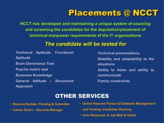 Placements @ NCCT NCCT has developed and maintaining a unique system of sourcing and screening the candidates for the deputation/placement of technical manpower requirements of the IT organizations The candidate will be tested for Technical Aptitude, Functional Aptitude  Brain Dominance Test  Psycho metric test  Business Knowledge General Attitude – Structured Approach Technical presentations,  Stability and adaptability to the situations  Ability to listen and ability to communicate Family constraints OTHER SERVICES Resume Builder, Parsing & Submitter Career Smart – Resume Manager Online Resume Parser & Database Management Job Posting, Candidate Ranking Auto Response & Job Mail & Alerts 