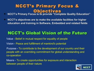 NCCT's Global Vision of the Future Value -  Belief in mutual respect for equality of people  Vision -  Peace and fulfillment of mankind's potential   Purpose -  To contribute to the development of our country and their people with an overriding commitment for global understanding and co-operation  Means -  To create opportunities for exposure and interaction between people of their nature   NCCT’s Primary Focus & Objectives NCCT’s Primary Focus is to provide “Complete Quality Education” NCCT’s objectives are to make the available facilities for higher education and training in Software, Embedded and related fields   NCCT 