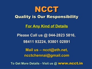 NCCT Quality is Our Responsibility For Any Kind of Details Please Call us @ 044-2823 5816,  98411 93224, 93801 02891 Mail us – ncct@eth.net, ncctchennai@gmail.com To Get More Details - Visit us @   www.ncct.in 