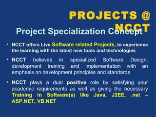 PROJECTS @ NCCT Project Specialization Concept NCCT offers Live  Software related Projects , to experience the learning with the latest new tools and technologies NCCT  believes in specialized Software Design, development training and implementation with an emphasis on development principles and standards NCCT  plays a dual  positive  role by satisfying your academic requirements as well as giving the necessary  Training in Software(s) like Java, J2EE, .net – ASP.NET, VB.NET 
