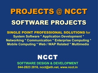 PROJECTS @ NCCT SOFTWARE PROJECTS NCCT SOFTWARE DESIGN & DEVELOPMENT   044-2823 2816, ncct@eth.net, www.ncct.in SINGLE POINT PROFESSIONAL SOLUTIONS  for System Software * Application Development * Networking * Communication * Enterprise Computing * Mobile Computing * Web / WAP Related * Multimedia   