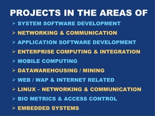 PROJECTS IN THE AREAS OF SYSTEM SOFTWARE DEVELOPMENT NETWORKING & COMMUNICATION APPLICATION SOFTWARE DEVELOPMENT ENTERPRISE COMPUTING & INTEGRATION MOBILE COMPUTING DATAWAREHOUSING / MINING WEB / WAP & INTERNET RELATED LINUX – NETWORKING & COMMUNICATION BIO METRICS & ACCESS CONTROL EMBEDDED SYSTEMS 