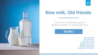 TEAM 3
Đào Huy Đức
Lê Huỳnh Đức
Lê Thành Trung
Nguyễn Minh Khuê
Nguyễn Quang Lập
Nguyễn Khánh Linh
Hoàng Thị Thanh Bình
The launch of YOJI Natureganic in
Strategic markets: TT South & MT Urban
New milk, Old friends
 