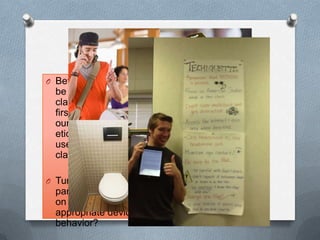 Techiquette
O Before technology can
be used properly in the
classroom we must
first create as a group
our technology
etiquette, or proper
use of devices in the
classroom:
O Turn to your
partner, what would be
on your list of
appropriate device
behavior?
 