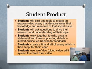 Student Product
O Students will pick one topic to create an
expose video essay that demonstrates their
knowledge and research of that social issue.
O Students will ask questions to drive their
research and understanding of their topic
O Students work together to write a claim
statement and three supporting details –
submit outline via Canvas for feedback
O Students create a final draft of essay which is
their script for their video
O Students use WeVideo (cloud video editing)
system to create their video
 
