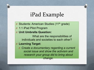 iPad Example
O Students: American Studies (11th grade)
O 1:1 iPad Pilot Program
O Unit Umbrella Question:
What are the responsibilities of
individuals and societies to each other?
O Learning Target:
O Create a documentary regarding a current
social issue and show the activism and
research your group did to bring about
change.
 