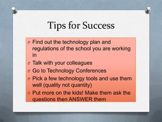 Tips for Success
O Find out the technology plan and
regulations of the school you are working
in
O Talk with your colleagues
O Go to Technology Conferences
O Pick a few technology tools and use them
well (quality not quantity)
O Put more on the kids! Make them ask the
questions then ANSWER them
 