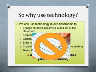 So why use technology?
O We can use technology in our classrooms to:
O Engage students in learning in and out of the
classroom
O Flipped classroom learning
O Communication and feedback
O Bring in supplemental resources
O Creativity based projects and collaborative thinking
O Teach 21st century skills
O Make inquiry based lessons
(student-centered)
 