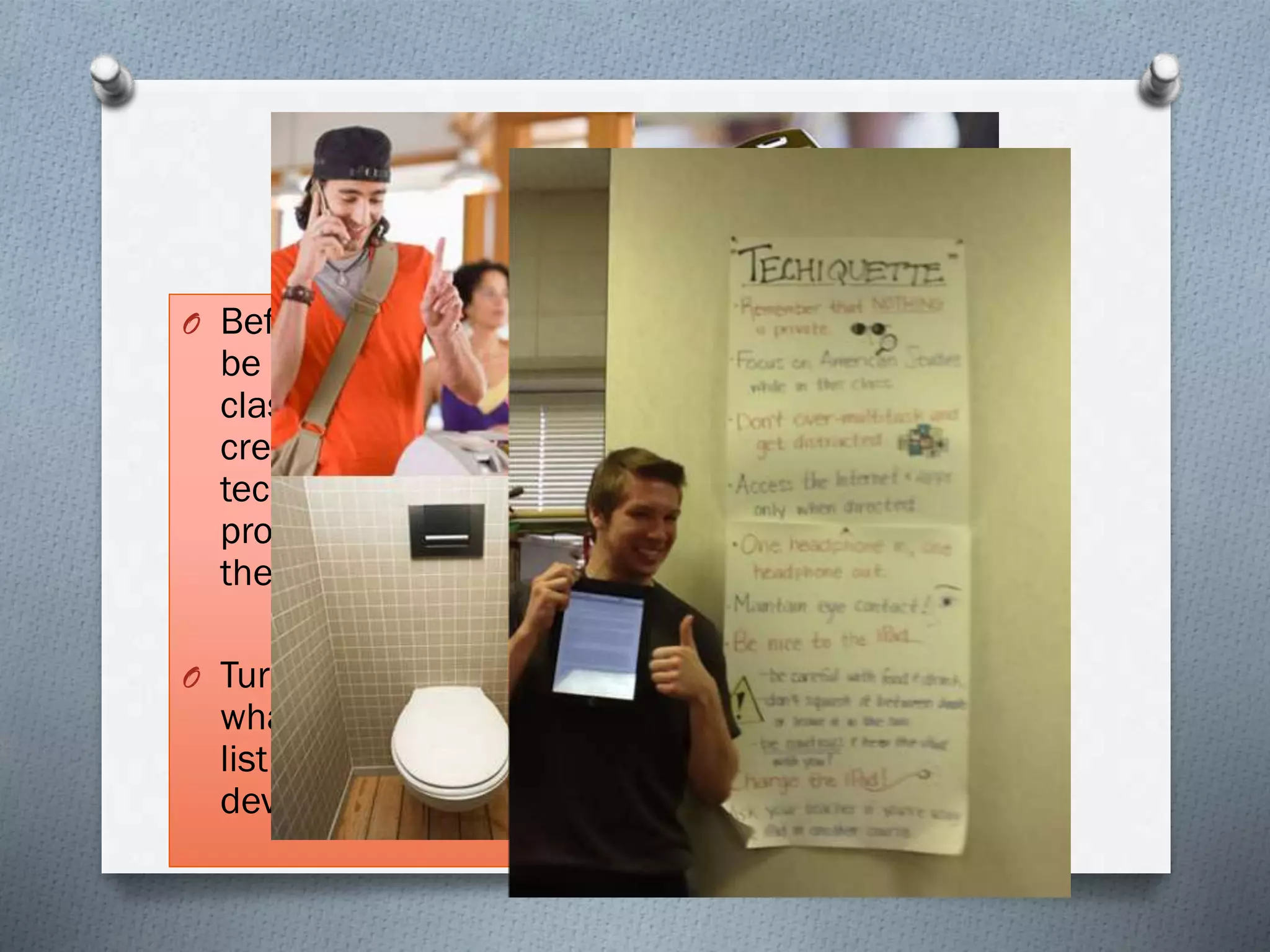 Techiquette
O Before technology can
be used properly in the
classroom we must first
create as a group our
technology etiquette, or
proper use of devices in
the classroom:
O Turn to your partner,
what would be on your
list of appropriate
device behavior?
 