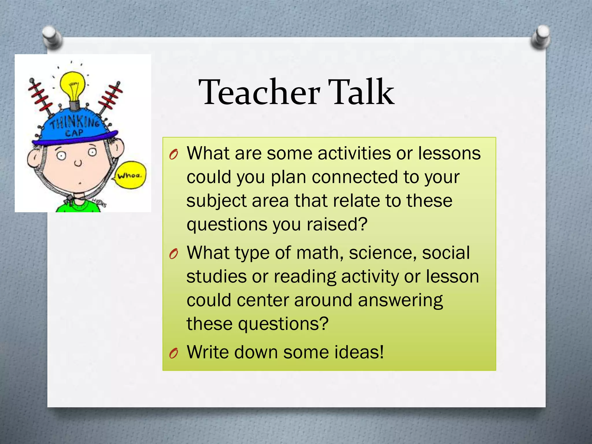 Teacher Talk
O What are some activities or lessons
could you plan connected to your
subject area that relate to these
questions you raised?
O What type of math, science, social
studies or reading activity or lesson
could center around answering
these questions?
O Write down some ideas!
 