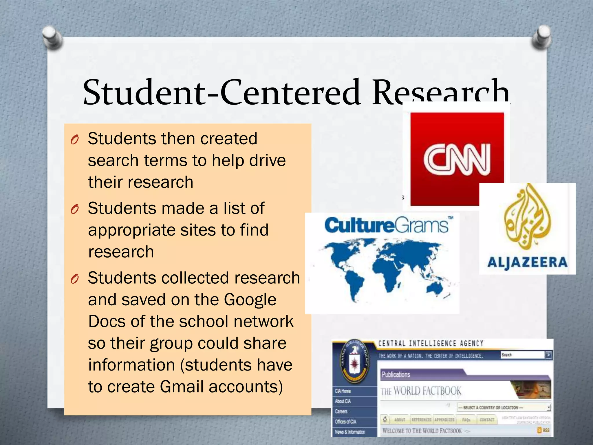 Student-Centered Research
O Students then created
search terms to help drive
their research
O Students made a list of
appropriate sites to find
research
O Students collected research
and saved on the Google
Docs of the school network
so their group could share
information (students have
to create Gmail accounts)
 
