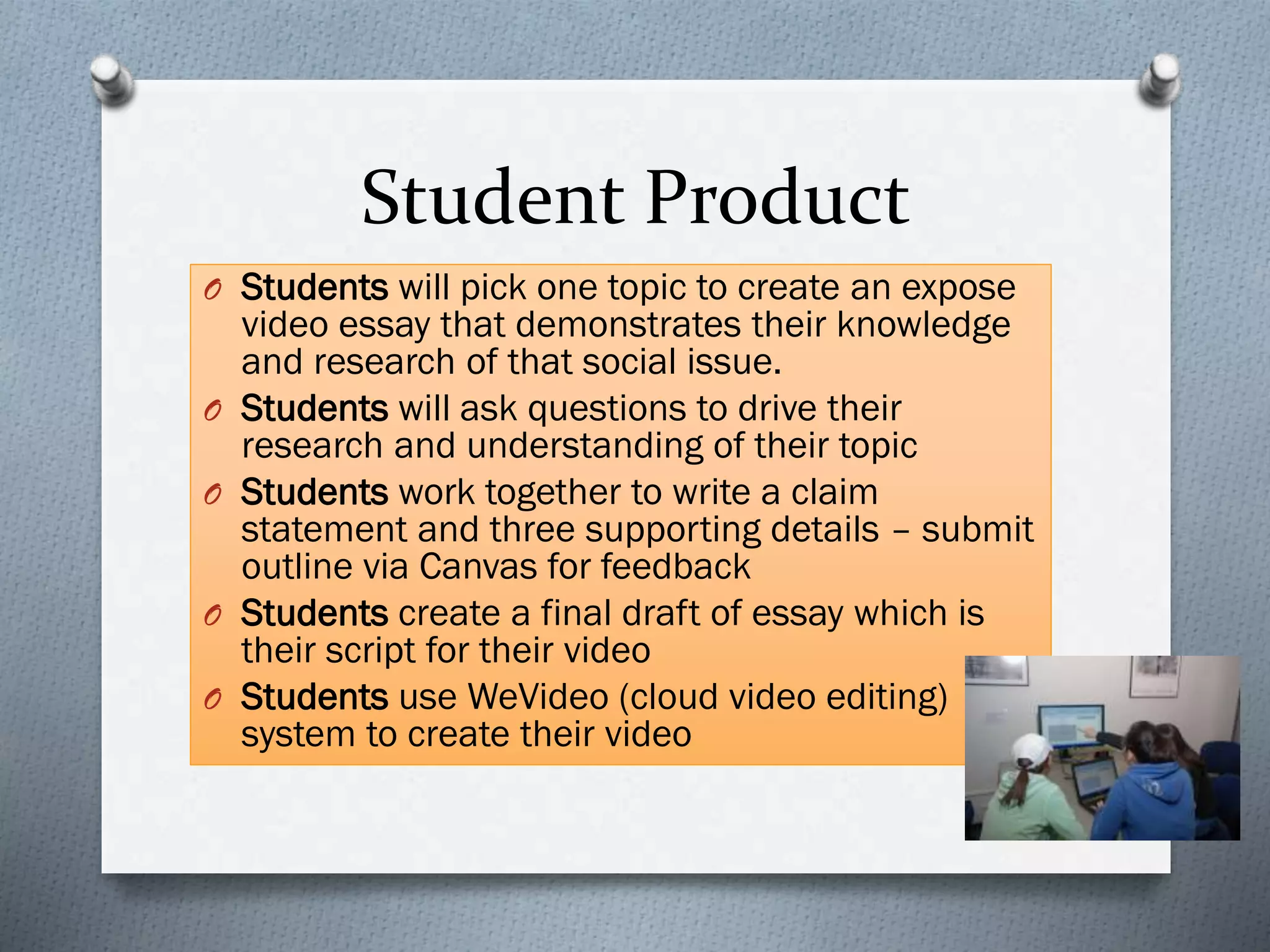 Student Product
O Students will pick one topic to create an expose
video essay that demonstrates their knowledge
and research of that social issue.
O Students will ask questions to drive their
research and understanding of their topic
O Students work together to write a claim
statement and three supporting details – submit
outline via Canvas for feedback
O Students create a final draft of essay which is
their script for their video
O Students use WeVideo (cloud video editing)
system to create their video
 