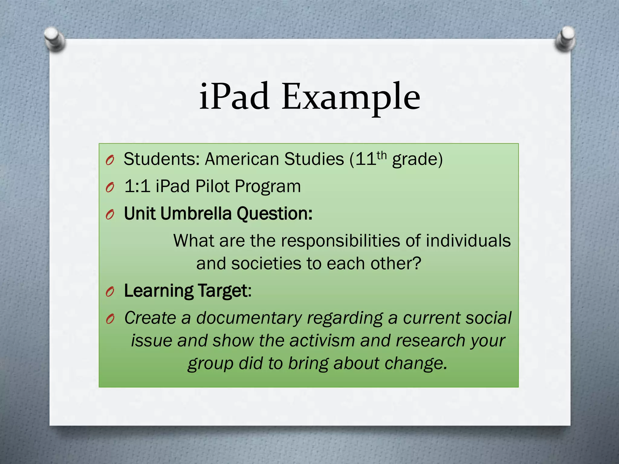 iPad Example
O Students: American Studies (11th grade)
O 1:1 iPad Pilot Program
O Unit Umbrella Question:
What are the responsibilities of individuals
and societies to each other?
O Learning Target:
O Create a documentary regarding a current social
issue and show the activism and research your
group did to bring about change.
 
