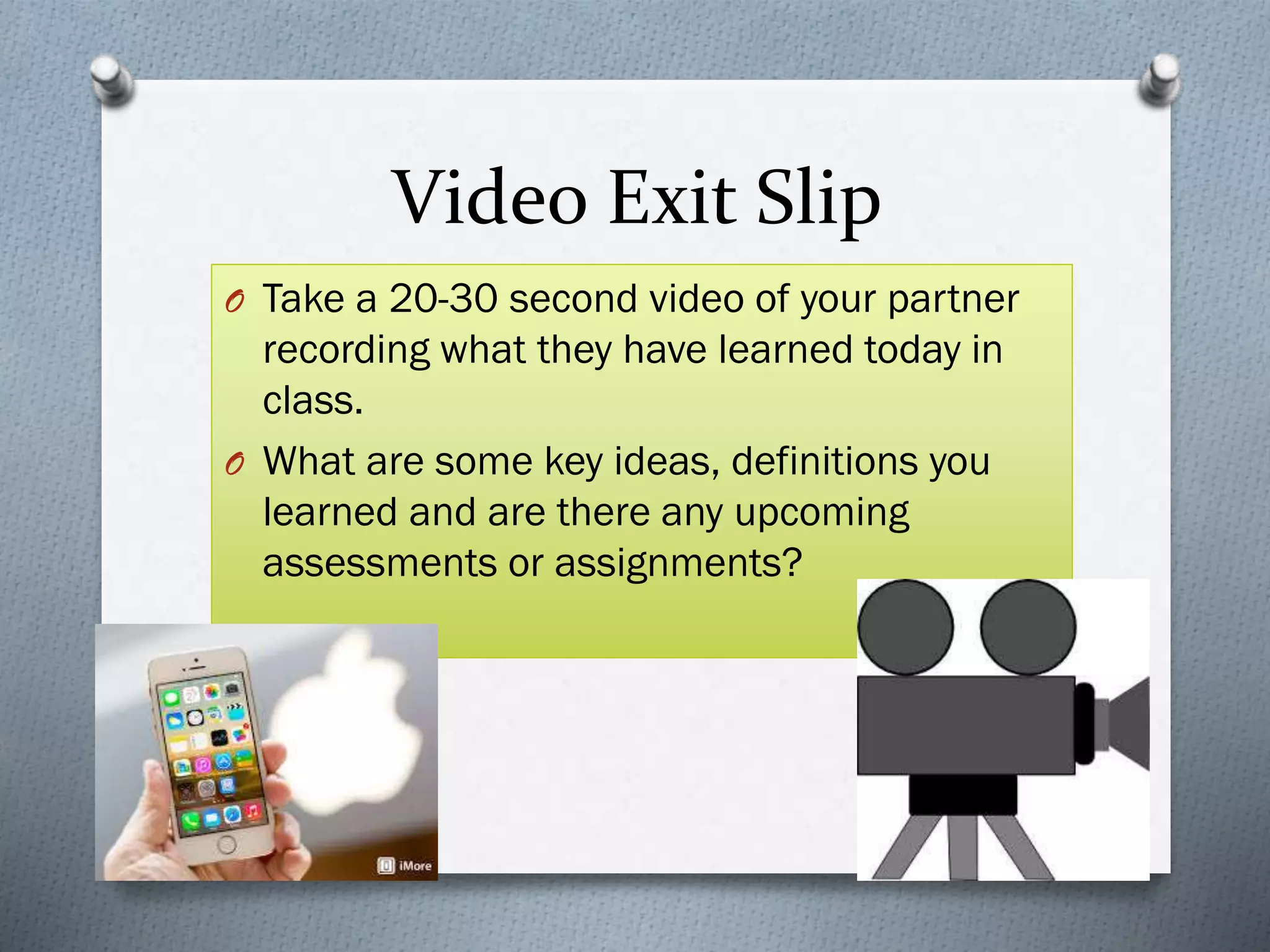 Video Exit Slip
O Take a 20-30 second video of your partner
recording what they have learned today in
class.
O What are some key ideas, definitions you
learned and are there any upcoming
assessments or assignments?
 