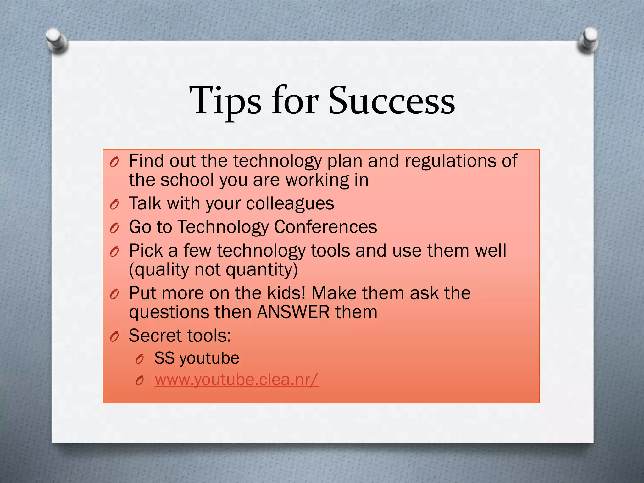 Tips for Success
O Find out the technology plan and regulations of
the school you are working in
O Talk with your colleagues
O Go to Technology Conferences
O Pick a few technology tools and use them well
(quality not quantity)
O Put more on the kids! Make them ask the
questions then ANSWER them
O Secret tools:
O SS youtube
O www.youtube.clea.nr/
 