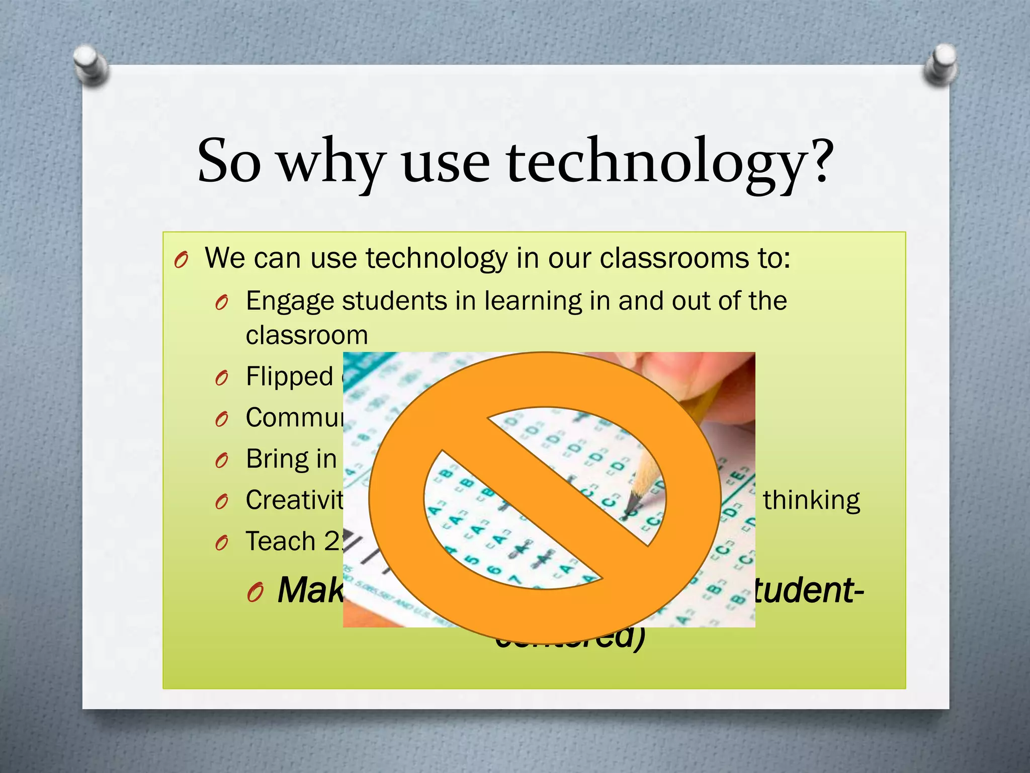 So why use technology?
O We can use technology in our classrooms to:
O Engage students in learning in and out of the
classroom
O Flipped classroom learning
O Communication and feedback
O Bring in supplemental resources
O Creativity based projects and collaborative thinking
O Teach 21st century skills
O Make inquiry based lessons (student-
centered)
 