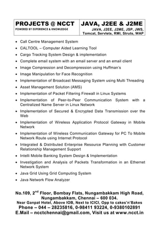 PROJECTS @ NCCT
POWERED BY EXPERIENCE & KNOWLEDGE
JAVA, J2EE & J2ME
JAVA, J2EE, J2ME, JSP, JWS,
Tomcat, Servlets, RMI, Struts, WAP
No.109, 2nd
Floor, Bombay Flats, Nungambakkam High Road,
Nungambakkam, Chennai – 600 034.
Near Ganpat Hotel, Above IOB, Next to ICICI, Opp to cakes’n’Bakes
Phone – 044 – 28235816, 0-98411 93224, 0-9380102891
E.Mail – ncctchennai@gmail.com, Visit us at www.ncct.in
• Call Centre Management System
• CALTOOL – Computer Aided Learning Tool
• Cargo Tracking System Design & implementation
• Complete email system with an email server and an email client
• Image Compression and Decompression using Huffman’s
• Image Manipulation for Face Recognition
• Implementation of Broadcast Messaging System using Multi Threading
• Asset Management Solution (AMS)
• Implementation of Packet Filtering Firewall in Linux Systems
• Implementation of Peer-to-Peer Communication System with a
Centralized Name Server in Linux Network
• Implementation of Secured & Encrypted Data Transmission over the
Web
• Implementation of Wireless Application Protocol Gateway in Mobile
Network
• Implementation of Wireless Communication Gateway for PC To Mobile
Network Route using Internet Protocol
• Integrated & Distributed Enterprise Resource Planning with Customer
Relationship Management Support
• Intelli Mobile Banking System Design & Implementation
• Investigation and Analysis of Packets Transformation in an Ethernet
Network System
• Java Grid Using Grid Computing System
• Java Network Flow Analyzer
 