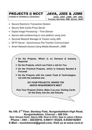 PROJECTS @ NCCT
POWERED BY EXPERIENCE & KNOWLEDGE
JAVA, J2EE & J2ME
JAVA, J2EE, J2ME, JSP, JWS,
Tomcat, Servlets, RMI, Struts, WAP
No.109, 2nd
Floor, Bombay Flats, Nungambakkam High Road,
Nungambakkam, Chennai – 600 034.
Near Ganpat Hotel, Above IOB, Next to ICICI, Opp to cakes’n’Bakes
Phone – 044 – 28235816, 0-98411 93224, 0-9380102891
E.Mail – ncctchennai@gmail.com, Visit us at www.ncct.in
Do the Projects, Which is on Demand & Industry
Required
Do the Projects, which can Fetch a Job for You
Do the Practical Projects, which is Industry Needed &
Focused
Do the Projects with the Latest Tools & Technologies,
not with the outdated one
DO YOUR PROJECTS, WHERE THE
ABOVE REQUIREMENTS MEET
Post Your Projects Online, Make it as your Visiting Cards
for the Entry into the Job Industry
• Secure Electronic Transaction System
• Secure Web Cache Proxy Server
• Digital Image Processing – Time Domain
• Secure web conferencing on any platform using Java
• Secured Network Manager & Tracker using JMX
• SFTP Server - Synchronous File Transfer Communicator
• Smart Network Access Using Mobile Bluetooth, J2ME
 
