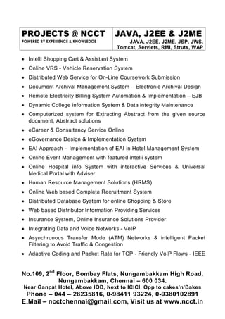 PROJECTS @ NCCT
POWERED BY EXPERIENCE & KNOWLEDGE
JAVA, J2EE & J2ME
JAVA, J2EE, J2ME, JSP, JWS,
Tomcat, Servlets, RMI, Struts, WAP
No.109, 2nd
Floor, Bombay Flats, Nungambakkam High Road,
Nungambakkam, Chennai – 600 034.
Near Ganpat Hotel, Above IOB, Next to ICICI, Opp to cakes’n’Bakes
Phone – 044 – 28235816, 0-98411 93224, 0-9380102891
E.Mail – ncctchennai@gmail.com, Visit us at www.ncct.in
• Intelli Shopping Cart & Assistant System
• Online VRS - Vehicle Reservation System
• Distributed Web Service for On-Line Coursework Submission
• Document Archival Management System – Electronic Archival Design
• Remote Electricity Billing System Automation & Implementation – EJB
• Dynamic College information System & Data integrity Maintenance
• Computerized system for Extracting Abstract from the given source
document, Abstract solutions
• eCareer & Consultancy Service Online
• eGovernance Design & Implementation System
• EAI Approach – Implementation of EAI in Hotel Management System
• Online Event Management with featured intelli system
• Online Hospital info System with interactive Services & Universal
Medical Portal with Adviser
• Human Resource Management Solutions (HRMS)
• Online Web based Complete Recruitment System
• Distributed Database System for online Shopping & Store
• Web based Distributor Information Providing Services
• Insurance System, Online Insurance Solutions Provider
• Integrating Data and Voice Networks - VoIP
• Asynchronous Transfer Mode (ATM) Networks & intelligent Packet
Filtering to Avoid Traffic & Congestion
• Adaptive Coding and Packet Rate for TCP - Friendly VoIP Flows - IEEE
 