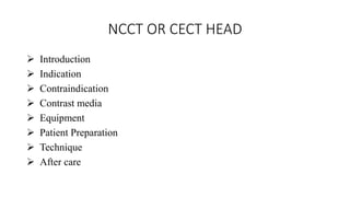 NCCT OR CECT HEAD
 Introduction
 Indication
 Contraindication
 Contrast media
 Equipment
 Patient Preparation
 Technique
 After care
 