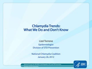 Chlamydia Trends:
What We Do and Don’t Know


                             Lizzi Torrone
                      Epidemiologist
                Division of STD Prevention

              National Chlamydia Coalition
                    January 26, 2012


National Center for HIV/AIDS, Viral Hepatitis, STD, and TB Prevention
Division of STD Prevention
 