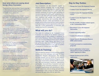 Hear what others are saying about                         Job Description:                                         Day to Day Duties:
being a Navy Counselor:                                   Navy Counselors are the command experts on               • Manage the Career Development Program
                                                          enlisted retention programs and provide primary
“I believed in the Navy and I knew I loved it from day
                                                          technical assistance supporting other members of the     • Conduct Career Development Boards
one, this rating gave me an opportunity to help those I
worked with and for, become successful.”                  command’s retention team. To be successful, NCs
NCCS(SW) Chris L. Mandeville                              maintain awareness of revisions and innovations in       • Conduct Career Development Training
                                                          retention programs by reading and interpreting Navy        Course
“I became a Navy Counselor because there were too         directives and other reference materials. Exercising
many Sailors who didn’t know why the United States        their experience and training, they supervise and        • Conduct Career Development Team
Navy is such a great organization to be a part of.”       coordinate interviewing and counseling efforts to          Meetings
NCCS(SW/AW) Zach. Phillips                                individuals, and give career presentations to civic
                                                          groups, and naval personnel and their family members     • Provide monthly retention related reports
“I enjoy helping Sailors.”                                on the advantages of career opportunities in the Navy.     to the Commanding Officer
NCCS(SW/AW)Gene L. Garland                                Most NC’s work independently so motivated, self-
                                                          starters excel our NC community.                         • Disseminate Career Development
“Being a Navy Counselor is one of those jobs that if                                                                 Information
you take ownership to it, learn as much as you can,       What will you do?
and have a genuine concern for every Sailor assigned,
                                                          You could be working as the Command Career               • Counsel separating Sailors
you will do well!” NCC(SW) James Coogan
                                                          Counselor in a variety of sea intensive operational
                                                          platforms as part of ships company, in squadrons, or     • Conduct Reenlistment ceremonies
“I had the ability to affect the whole command as a
blue shirt.” NCC(SW) Russel Scott
                                                          with Seabee Battalions. Many of these opportunities
                                                          are in the Forward Deployed Naval Forces (FDNF)          • Submit Selective Reenlistment Bonuses
                                                          including Japan, Diego Garcia, and Guam. If you            (SRB) authorizations
“I became an NC because I am passionate about             are up for shore duty you could find yourself as the
what happens to my Shipmates around me.”                                                                           • Counsel personnel on commissioning
                                                          Command Career Counselor at any one of a number
NC1(SCW) Natasha Miller                                                                                              programs
                                                          of stateside or overseas shore duty billets.
“To see the light in a Sailors eye when you have                                                                   • Screen applications in the Career
helped them in some way with their career is              Skills & Training:                                         Management System (CMSID) for
PRICELESS.” NC1(AW) Hnorsha Mills                                                                                    Sailors applying for billets
                                                          You will attend an intensive 4-week training program
                                                          training you in the techniques and scope of Career
“I love being an NC for the feeling of success and        Information Program Management. The training             • Submit Perform to Serve (PTS)
satisfaction I get once my hard work pays off and a       will help position you for success as you establish        applications
Sailor gets to do exactly what they wanted to do in
                                                          and execute the Enlisted Retention Programs of the
the Navy.” NC1(AW) Mosley
                                                          Navy; and counsel Sailors and their families on active
                                                          duty and post-retirement incentives, opportunities
“The networking system we have is incredible. NC1’s,      and benefits. Successful Navy Counselors work hard
Chiefs, Senior Chiefs and Master Chiefs from around
                                                          to develop strong counseling techniques, as well as
the globe, sharing information and willing to help a
Sailor they have never met before.”
                                                          exemplary organizational and administrative habits.
NC1(SCW/FMF) J. M. Jimenez                                Our NC community relies on strong oral and written
                                                          communication skills to keep our Sailors informed,
                                                          and ensure the right Sailor fills the right billet.
 
