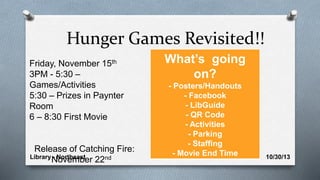 Library - Northeast 10/30/13
Hunger Games Revisited!!
Friday, November 15th
3PM - 5:30 –
Games/Activities
5:30 – Prizes in Paynter
Room
6 – 8:30 First Movie
Release of Catching Fire:
November 22nd
What’s going
on?
- Posters/Handouts
- Facebook
- LibGuide
- QR Code
- Activities
- Parking
- Staffing
- Movie End Time
 