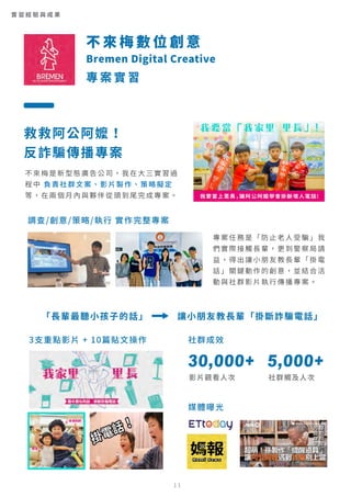 社群成效
媒體曝光
30,000+
影片觀看人次
5,000+
社群觸及人次
不 來 梅 數 位 創 意
Bremen Digital Creative
專 案 實 習
實 習 經 驗 與 成 果
救救阿公阿嬤！
反詐騙傳播專案
調查/創意/策略/執行 實作完整專案
不來梅是新型態廣告公司，我在大三實習過
程中 負責社群文案、影片製作、策略擬定
等，在兩個月內與夥伴從頭到尾完成專案。
專案任務是「防止老人受騙」我
們實際接觸長輩，更到警察局請
益，得出讓小朋友教長輩「掛電
話」關鍵動作的創意，並結合活
動與社群影片執行傳播專案。
「長輩最聽小孩子的話」 讓小朋友教長輩「掛斷詐騙電話」
3支重點影片 + 10篇貼文操作
11
 
