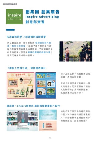 拓展實務視野 了解邏輯與細節重要
「廣告人的辦公桌」 資訊圖表設計
膳魔師、Cheers氣泡水 廣告報獎動畫影片製作
除了上述工作，我也負責公司
臉書一周的內容企畫。
我以「從辦公桌就能看出一個
人的性格」的洞察製作「廣告
人的辦公桌」系列資訊圖表，
此設計獲得主管好評。
協助公司三個知名品牌的廣告
作品，製作廣告獎項的報名影
片，以動畫敘事呈現整個案子
的背景脈絡、創意與成效。
大二實習期間，我負責協助 發想廣告影片腳
本、製作平面視覺 ，認識了廣告業的工作流
程也參與實際會議與拍攝現場，了解到雖然是
創意的行業，但背後嚴謹的邏輯和細節注重才
是真正專業與成熟的表現。
創 集 團 創 異 廣 告
Inspire Advertising
創 意 部 實 習
實 習 經 驗 與 成 果
12
 