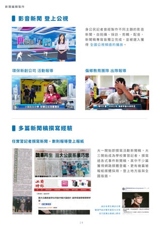 身公民記者曾經製作不同主題的影音
新聞，自拍攝、採訪、剪輯、配音、
新聞稿專寫皆獨立完成，並被選入獲
得 全國公視頻道的播放。
環保新創公司 活動報導 偏鄉教育團隊 出隊報導
任實習記者撰寫新聞，數則報導登上報紙
大一開始即撰寫活動新聞稿，大
三開始成為學校實習記者，撰寫
過各式事件新聞稿，其中不少篇
獲得網路媒體登載，更有幾篇被
報紙媒體採用，登上地方版與全
國版面。
設計系學生專訪文章
獲澳門設計雙年展官方分享
並引起電台邀請上節目
影音新聞 登上公視
多篇新聞稿撰寫經驗
新 聞 編 輯 製 作
14
 