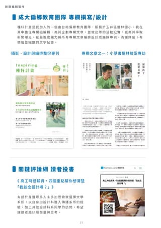 種籽計畫是我加入的一個由台南偏鄉教育團隊，服務於玉井區層林國小。我在
其中擔任專欄組編輯，為其企劃專欄文章，並做出隊的活動紀實，更為其爭取
新聞曝光。在最後也獨力將所有專欄文章編排設計成團隊專刊，為團隊留下有
價值並完整的文字記錄。
有感於身邊眾多人未多加思索就選擇大學
系所，以自身由設計科進入傳播系所的經
驗，加上其他設計科系同學的訪問，希望
讓讀者能仔細衡量與思考。
攝影、設計與編排整份專刊 專欄文章之一：小草書屋林峻丞專訪
《 高工時低薪資，四個重點幫你想清楚
「我該念設計嗎？」》
成大偏鄉教育團隊 專欄撰寫/設計
關鍵評論網 讀者投書
掃描瀏覽文章
15
新 聞 編 輯 製 作
 