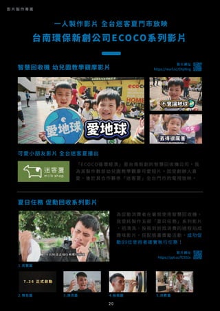 可愛小朋友影片 全台迷客夏播出
2.預告篇
1.完整篇
3.清洗篇 4.投瓶篇 5.消費篇
夏日任務 促動回收系列影片
「ECOCO循環經濟」是台南新創的智慧回收機公司，我
為其製作數部幼兒園教學觀摩可愛短片。因受創辦人喜
愛，後於其合作夥伴「迷客夏」全台門市的電視放映。
為促動消費者在暑假使用智慧回收機，
我受託製作五部「夏日任務」系列影片
，把清洗、投瓶到折抵消費的過程拍成
趣味影片，搭配臉書獎勵活動，成功促
動89位使用者確實執行任務！
一人製作影片 全台迷客夏門市放映
台南環保新創公司ECOCO系列影片
影片網址
https://ppt.cc/fC92Ex
20
智慧回收機 幼兒園教學觀摩影片
影片網址
https://youtu.be/mkYs4WtTb9c智慧回收機 幼兒園教學觀摩影片
影片網址
https://reurl.cc/EKpNng
影 片 製 作 專 案
 