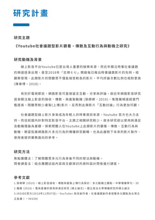 研究計畫
研究主題
《Youtube社會議題型影片觀看、傳散及互動行為與動機之研究》
研究動機及背景
　　線上影音平台Youtube已是台灣人重要的娛樂來源，而近年關注時事社會議題
的頻道逐漸出現，甚至2018年「志祺七七」開啟每日推出時事議題影片的先例。經
觀察發現，此類影片的閱聽眾不僅能接受較長的影片，平均評論次數比例也相對更高
(陳韋博，2018)。
　　有別於電視節目，網路影音可直接留言互動、分享與評論，故近年網路影音研究
逐漸關注線上影音的接收、傳散、與產製動機 (張卿卿，2016)，惟隨著頻道經營門
檻提高，閱聽眾較少產製(上傳)影片，反而對此類影片「互動討論」行為更加可觀。
　　社會議題型線上影片漸漸成為年輕人的時事資訊來源，Youtube 官方也大力支
持，而目前國內針對特定影音平台、主題之相關研究較少，故本研究欲以使用與滿足
及動機理論為基礎，探索閱聽人在Youtube上此類影片的觀看、傳散、互動行為與
動機，期望拓展網路影片多元行為的傳播研究範疇，也為此趨勢下未來的影片製作、
使用者提供實務面向的參考。
研究方法
焦點團體法：了解閱聽眾多元行為背後不同的想法與動機。
問卷調查法：結合團體訪談內容與文獻探討的資料設計問卷進行調查。
參考文獻
1.張卿卿 (2016)。線上影音接收、傳散與產製上傳行為探討：多元動機之觀點。中華傳播學刊，30
2.羅靚 (2018)。電商直播的使用與滿足研究 (碩士論文)。國立政治大學傳播研究所碩士論文
3.INSIDE官方(2018年11月07日)。YouTuber 助攻創作者，社會議題創作者發聲多元觀點為台灣注
正能量！。INSIDE
 