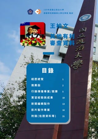 王 柏 文
其 他 有 利
審 查 資 料
1 0 9 年 度 國 立 政 治 大 學
傳 播 學 院 傳 播 碩 士 學 位 學 程 甄 試
目 錄
經 歷 總 覽
推 薦 函
行 銷 傳 播 專 案 / 競 賽
實 習 經 驗 與 成 果
新 聞 編 輯 製 作
影 片 製 作 專 案
附 錄 ( 佐 證 資 料 等 )
1
2
5
10
13
16
21
 