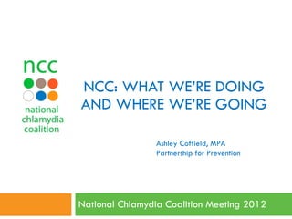 NCC: WHAT WE’RE DOING AND WHERE WE’RE GOING National Chlamydia Coalition Meeting 2012  Ashley Coffield, MPA Partnership for Prevention 