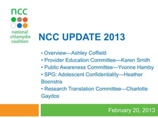NCC UPDATE 2013
• Overview—Ashley Coffield
• Provider Education Committee—Karen Smith
• Public Awareness Committee—Yvonne Hamby
• SPG: Adolescent Confidentiality—Heather
Boonstra
• Research Translation Committee—Charlotte
Gaydos

                             February 20, 2013
 