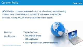 3Copyright © 2013 Cordys Software B.V. All rights reserved.
NCCW offers computer solutions for the social and commercial housing
market. More than half of all corporations use one or more NCCW
services, making NCCW the market leader in this sector.
Country:
Key Figures:
The Netherlands
• 50% market share
• 300 employees
• 250 corporations on primary systems
Customer Profile
 