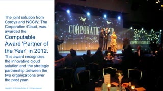 The joint solution from
Cordys and NCCW, The
Corporation Cloud, was
awarded the
Computable
Award 'Partner of
the Year' in 2012.
This award recognizes
the innovative cloud
solution and the strategic
partnership between the
two organizations over
the past year.
4Copyright © 2013 Cordys Software B.V. All rights reserved.
 